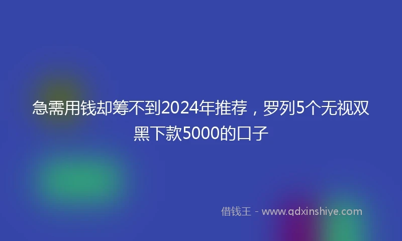 急需用钱却筹不到2024年推荐，罗列5个无视双黑下款5000的口子
