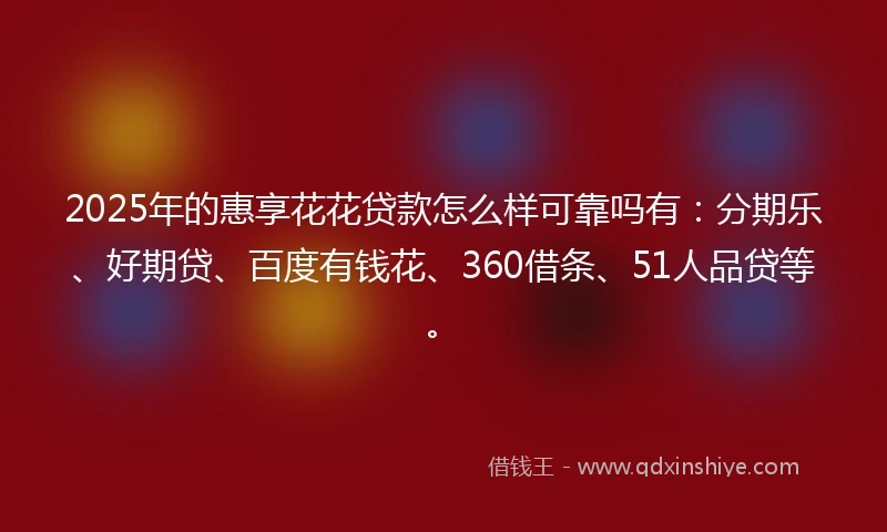 2025年的惠享花花贷款怎么样可靠吗有：分期乐、好期贷、百度有钱花、360借条、51人品贷等。