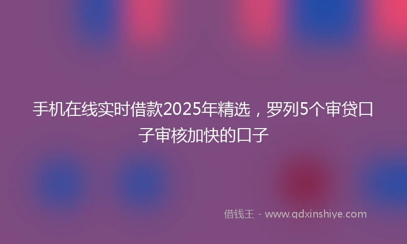 手机在线实时借款2025年精选，罗列5个审贷口子审核加快的口子