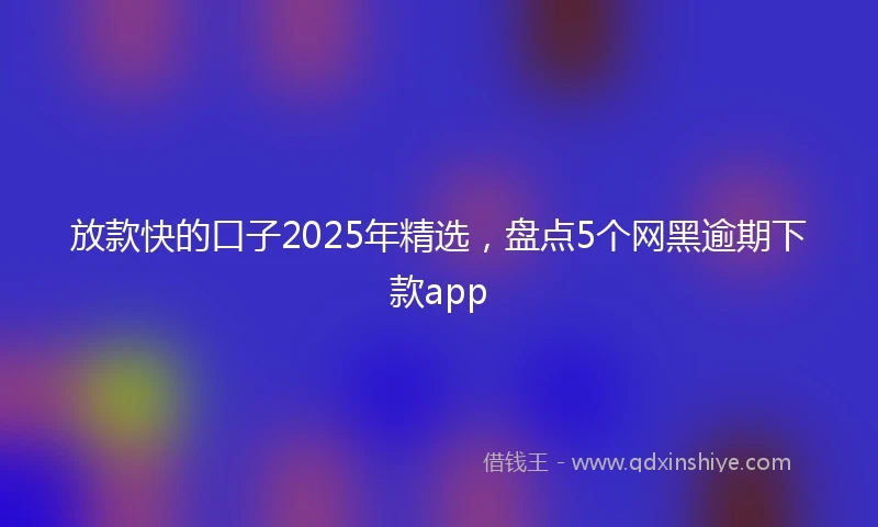 放款快的口子2025年精选，盘点5个网黑逾期下款app