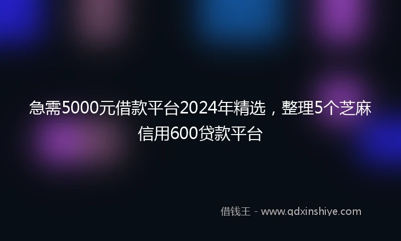 急需5000元借款平台2024年精选，整理5个芝麻信用600贷款平台