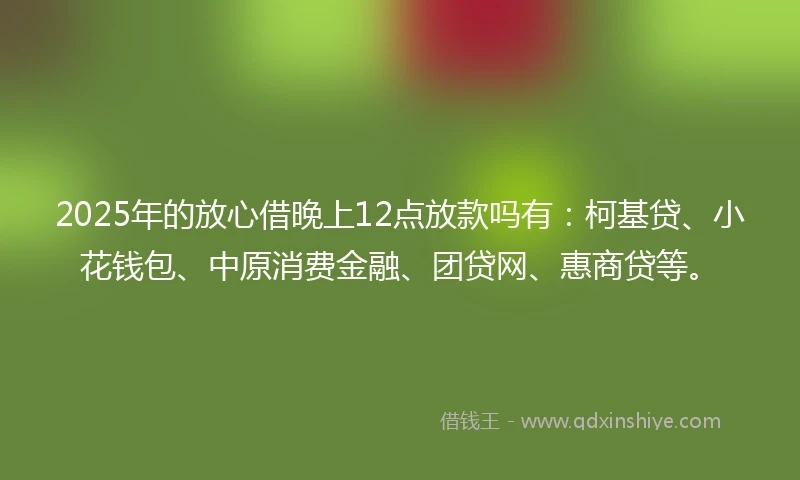 2025年的放心借晚上12点放款吗有：柯基贷、小花钱包、中原消费金融、团贷网、惠商贷等。