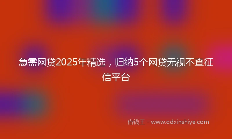 急需网贷2025年精选，归纳5个网贷无视不查征信平台