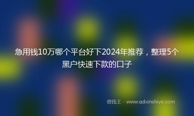 急用钱10万哪个平台好下2024年推荐，整理5个黑户快速下款的口子
