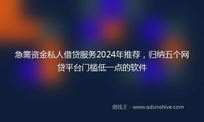 急需资金私人借贷服务2024年推荐，归纳五个网贷平台门槛低一点的软件
