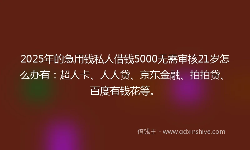 2025年的急用钱私人借钱5000无需审核21岁怎么办有：超人卡、人人贷、京东金融、拍拍贷、百度有钱花等。