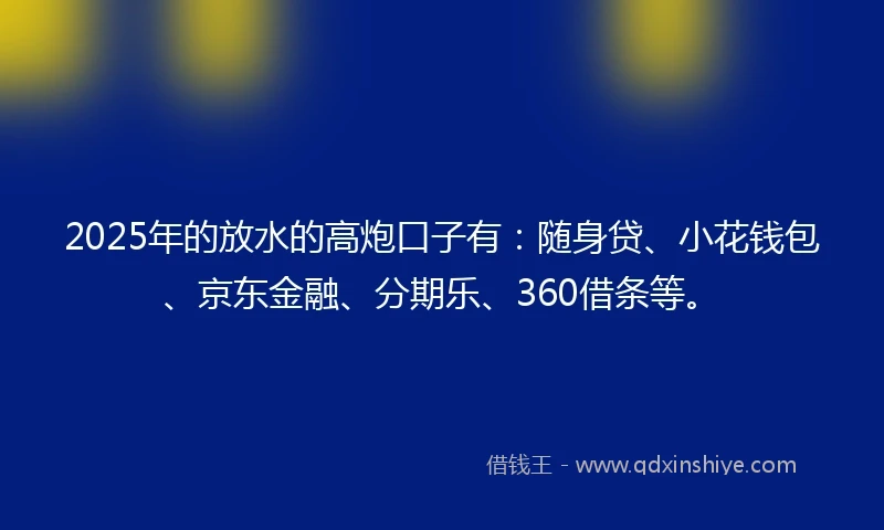 2025年的放水的高炮口子有：随身贷、小花钱包、京东金融、分期乐、360借条等。