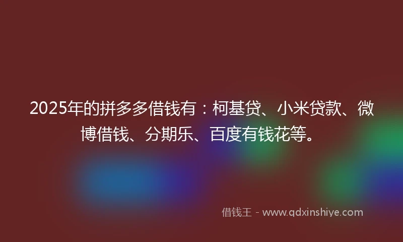 2025年的拼多多借钱有：柯基贷、小米贷款、微博借钱、分期乐、百度有钱花等。