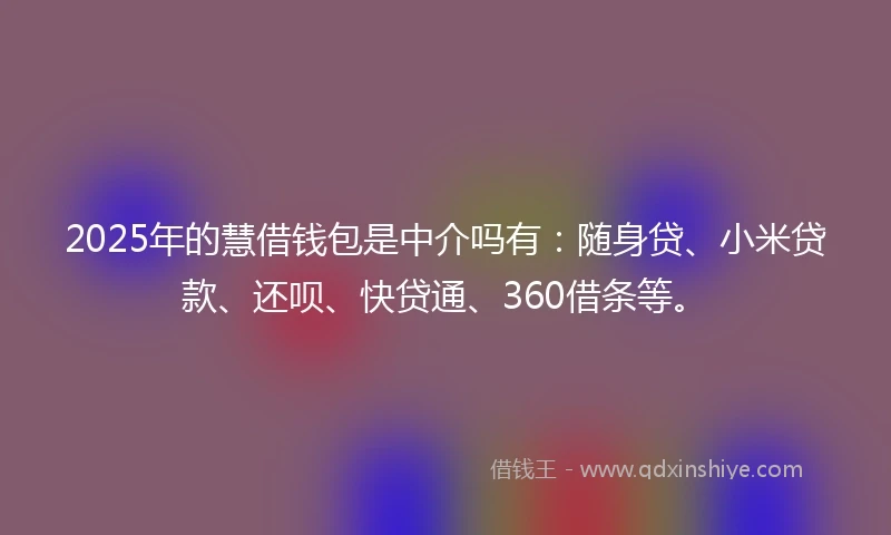 2025年的慧借钱包是中介吗有：随身贷、小米贷款、还呗、快贷通、360借条等。