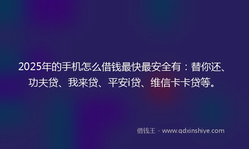 2025年的手机怎么借钱最快最安全有：替你还、功夫贷、我来贷、平安i贷、维信卡卡贷等。