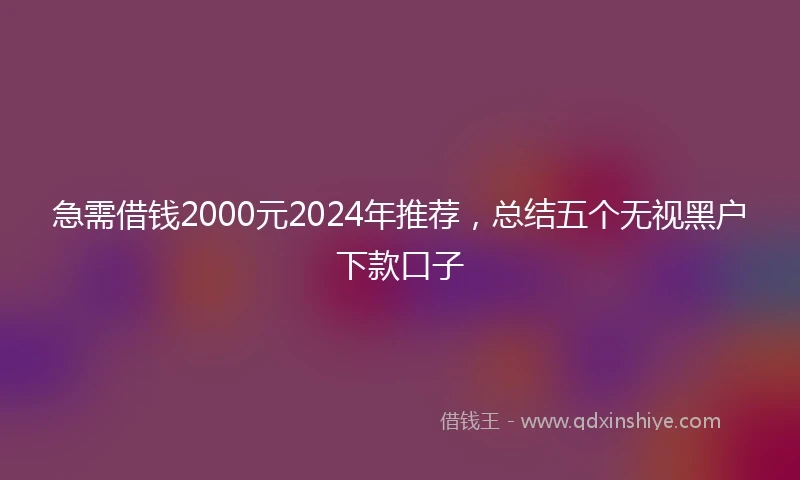 急需借钱2000元2024年推荐，总结五个无视黑户下款口子