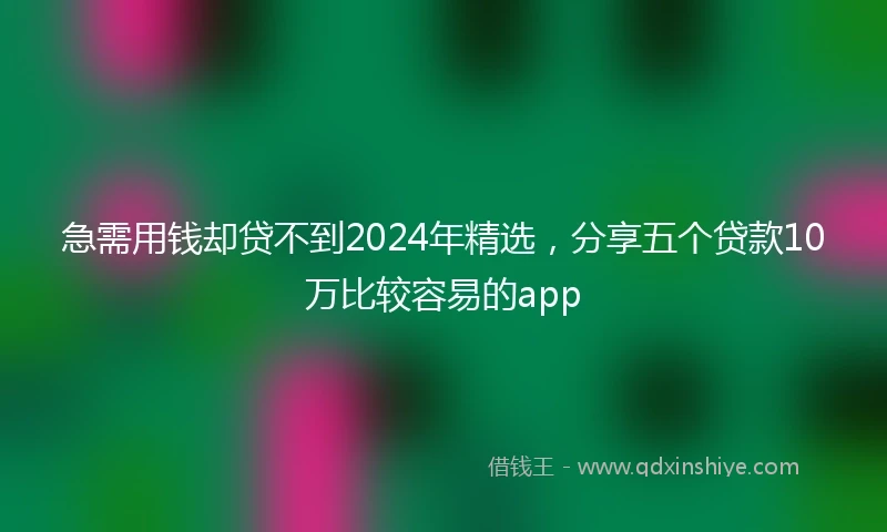 急需用钱却贷不到2024年精选，分享五个贷款10万比较容易的app