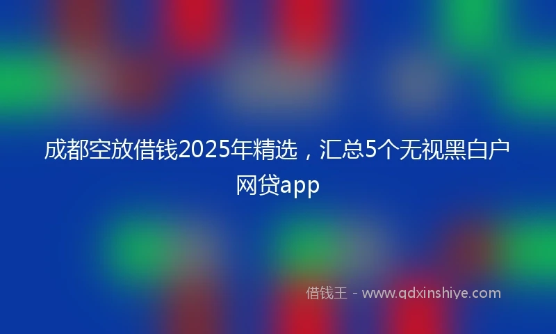 成都空放借钱2025年精选，汇总5个无视黑白户网贷app