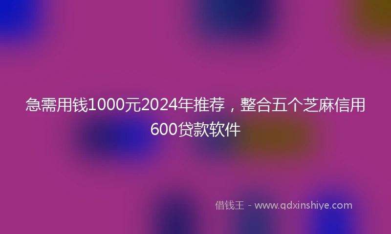 急需用钱1000元2024年推荐，整合五个芝麻信用600贷款软件
