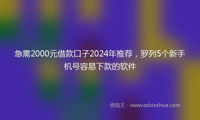 急需2000元借款口子2024年推荐，罗列5个新手机号容易下款的软件