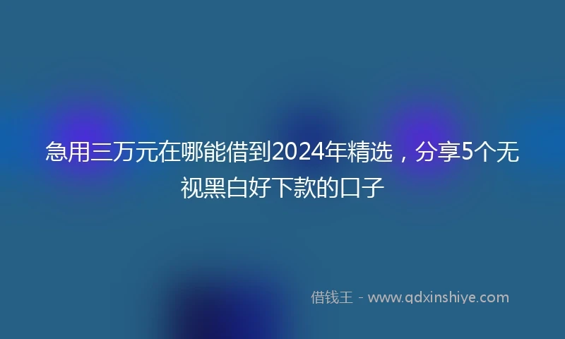 急用三万元在哪能借到2024年精选，分享5个无视黑白好下款的口子