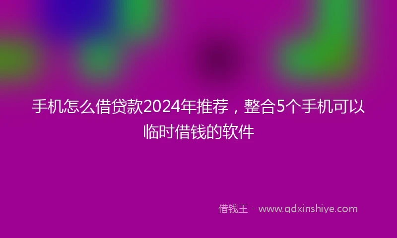 手机怎么借贷款2024年推荐，整合5个手机可以临时借钱的软件