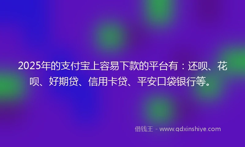2025年的支付宝上容易下款的平台有：还呗、花呗、好期贷、信用卡贷、平安口袋银行等。