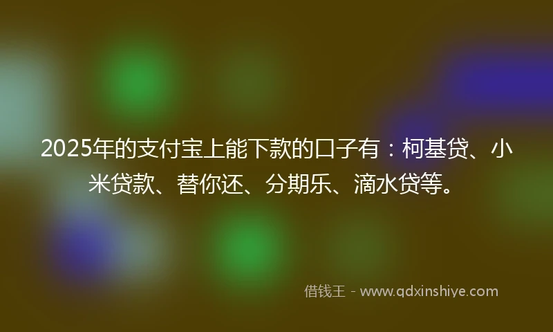 2025年的支付宝上能下款的口子有：柯基贷、小米贷款、替你还、分期乐、滴水贷等。