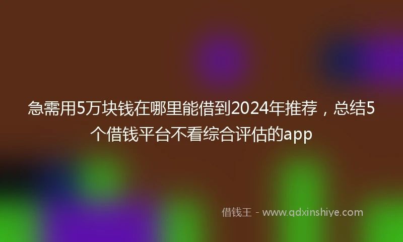 急需用5万块钱在哪里能借到2024年推荐，总结5个借钱平台不看综合评估的app