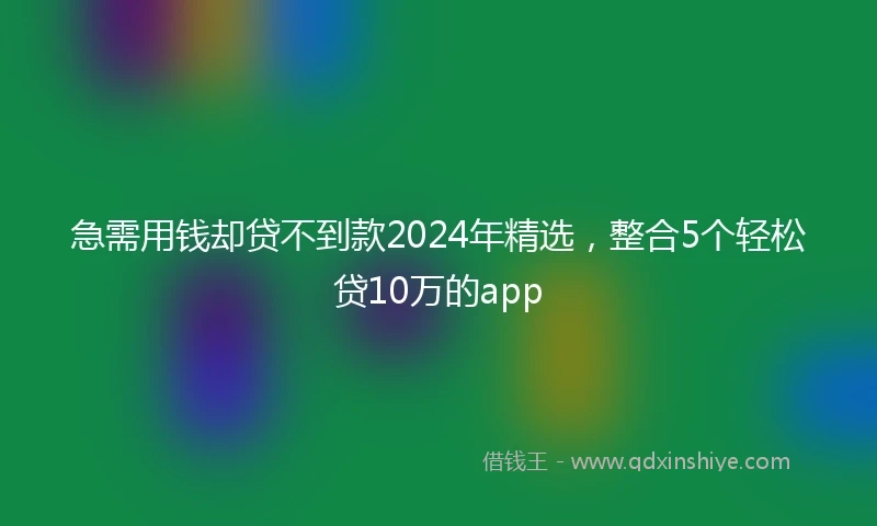 急需用钱却贷不到款2024年精选，整合5个轻松贷10万的app