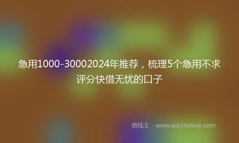 急用1000-30002024年推荐，梳理5个急用不求评分快借无忧的口子