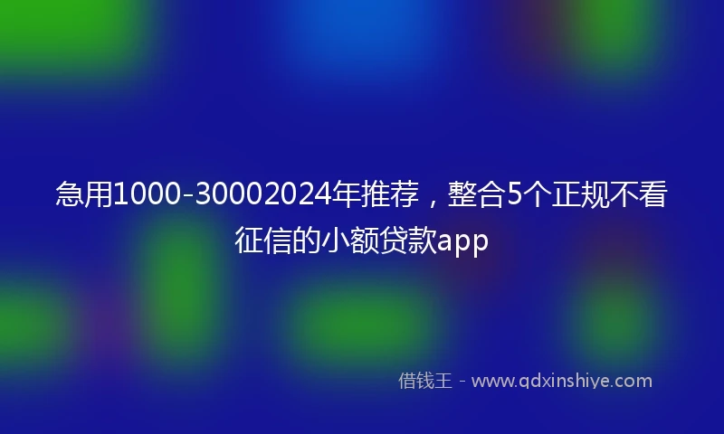 急用1000-30002024年推荐，整合5个正规不看征信的小额贷款app