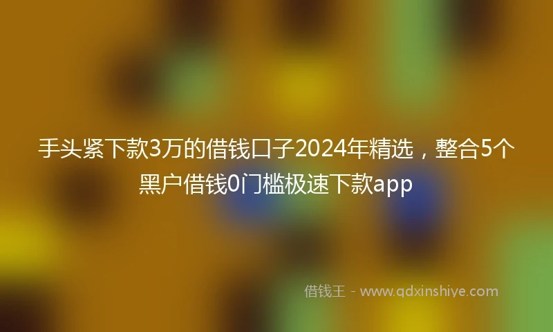 手头紧下款3万的借钱口子2024年精选，整合5个黑户借钱0门槛极速下款app