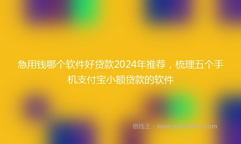 急用钱哪个软件好贷款2024年推荐，梳理五个手机支付宝小额贷款的软件