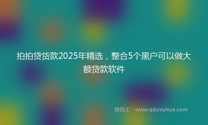 拍拍贷货款2025年精选，整合5个黑户可以做大额贷款软件