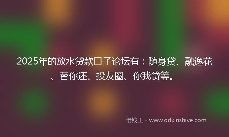 2025年的放水贷款口子论坛有：随身贷、融逸花、替你还、投友圈、你我贷等。