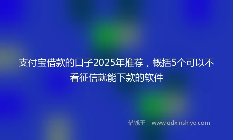 支付宝借款的口子2025年推荐，概括5个可以不看征信就能下款的软件