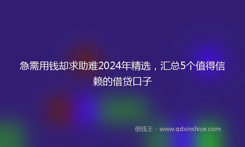 急需用钱却求助难2024年精选，汇总5个值得信赖的借贷口子