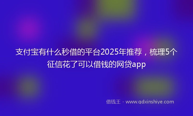 支付宝有什么秒借的平台2025年推荐，梳理5个征信花了可以借钱的网贷app