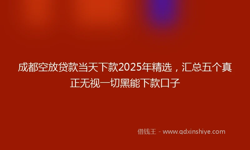 成都空放贷款当天下款2025年精选，汇总五个真正无视一切黑能下款口子