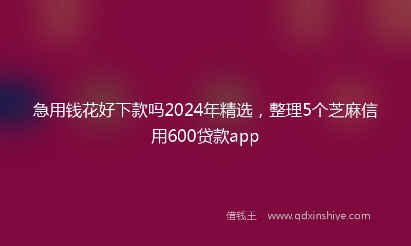 急用钱花好下款吗2024年精选，整理5个芝麻信用600贷款app