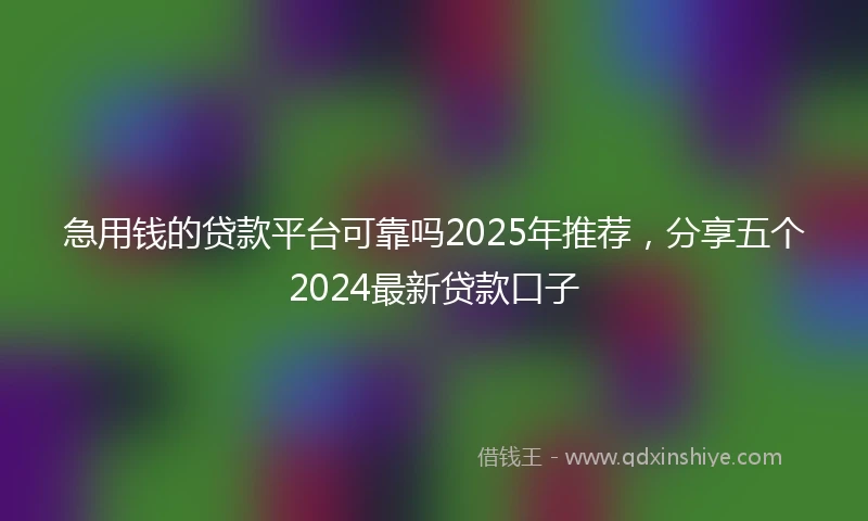 急用钱的贷款平台可靠吗2025年推荐，分享五个2024最新贷款口子