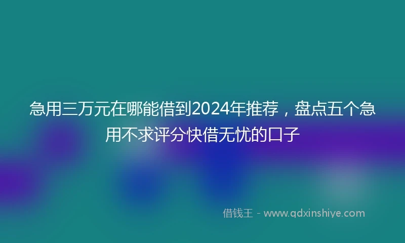 急用三万元在哪能借到2024年推荐，盘点五个急用不求评分快借无忧的口子