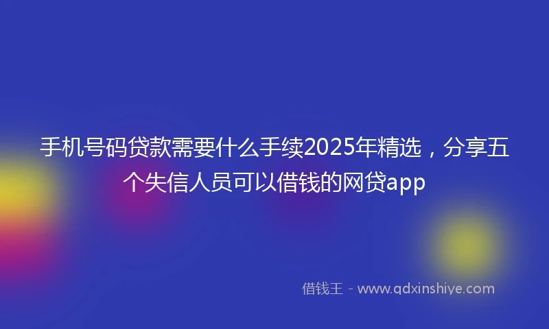 手机号码贷款需要什么手续2025年精选，分享五个失信人员可以借钱的网贷app