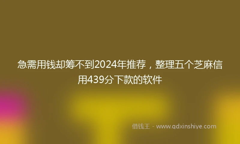 急需用钱却筹不到2024年推荐，整理五个芝麻信用439分下款的软件