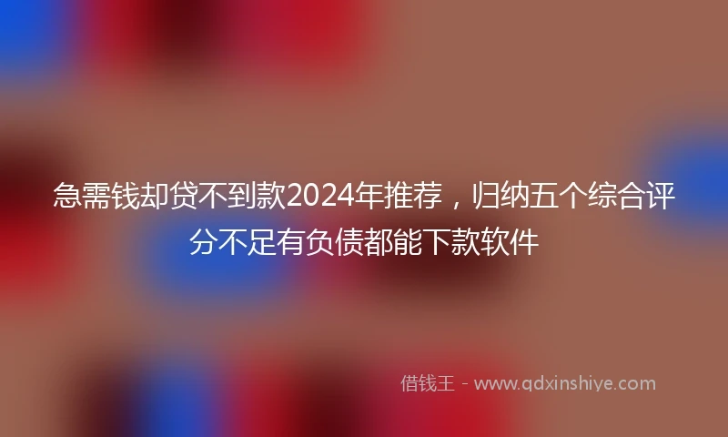 急需钱却贷不到款2024年推荐，归纳五个综合评分不足有负债都能下款软件