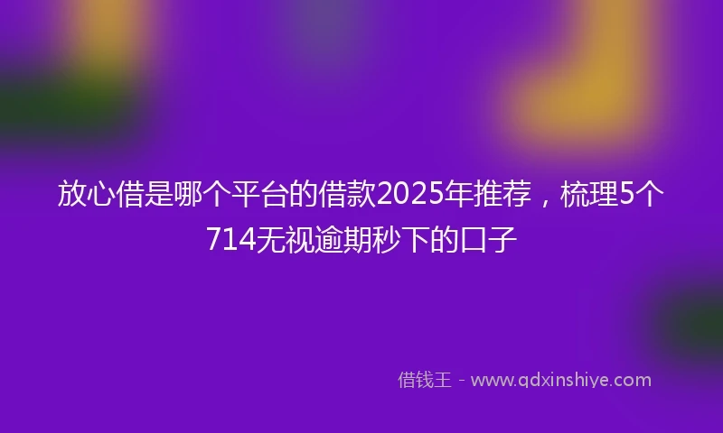 放心借是哪个平台的借款2025年推荐，梳理5个714无视逾期秒下的口子