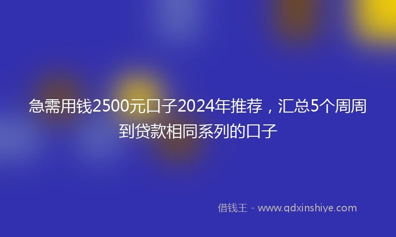 急需用钱2500元口子2024年推荐，汇总5个周周到贷款相同系列的口子