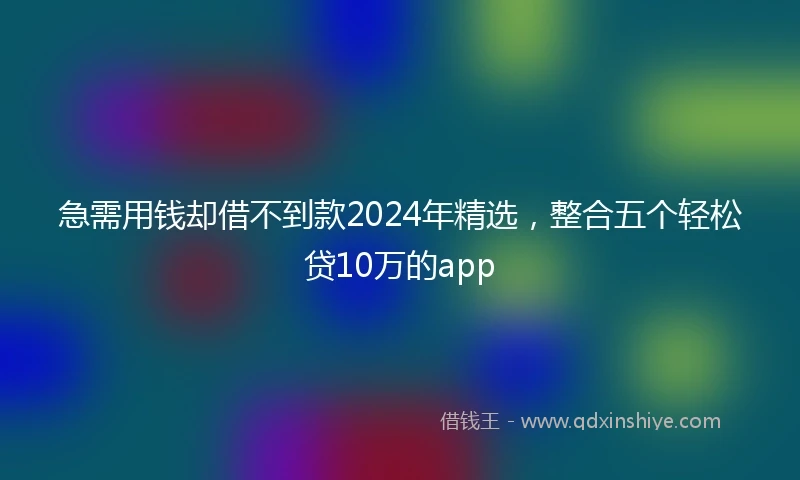 急需用钱却借不到款2024年精选，整合五个轻松贷10万的app
