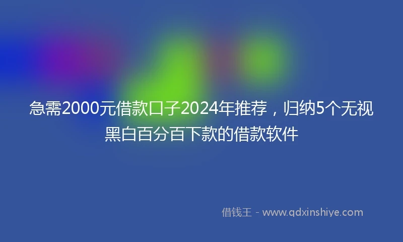 急需2000元借款口子2024年推荐，归纳5个无视黑白百分百下款的借款软件