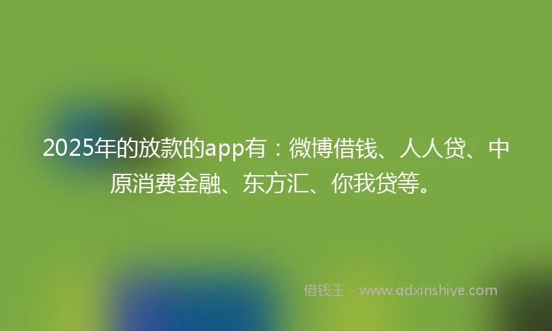 2025年的放款的app有：微博借钱、人人贷、中原消费金融、东方汇、你我贷等。