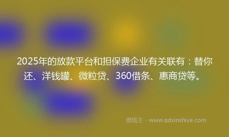 2025年的放款平台和担保费企业有关联有：替你还、洋钱罐、微粒贷、360借条、惠商贷等。