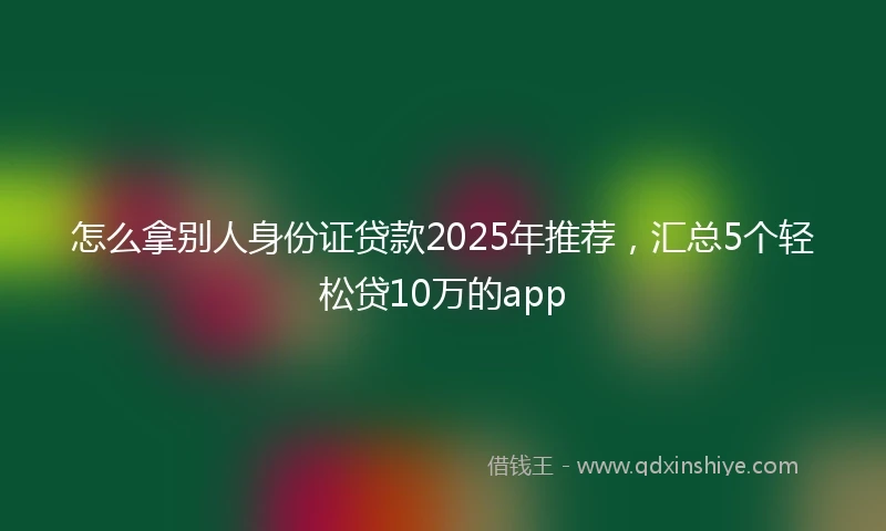 怎么拿别人身份证贷款2025年推荐，汇总5个轻松贷10万的app