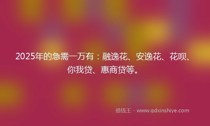 2025年的急需一万有：融逸花、安逸花、花呗、你我贷、惠商贷等。