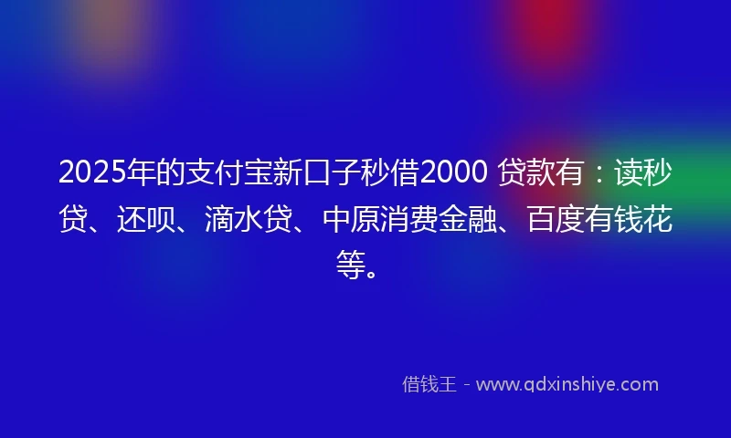 2025年的支付宝新口子秒借2000 贷款有：读秒贷、还呗、滴水贷、中原消费金融、百度有钱花等。